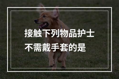 接触下列物品护士不需戴手套的是