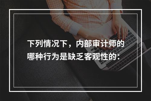 下列情况下，内部审计师的哪种行为是缺乏客观性的：