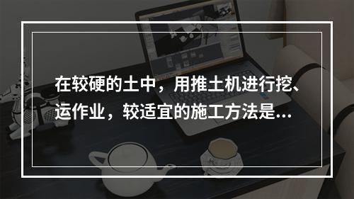 在较硬的土中，用推土机进行挖、运作业，较适宜的施工方法是（）