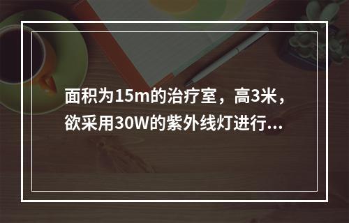 面积为15m的治疗室，高3米，欲采用30W的紫外线灯进行空气