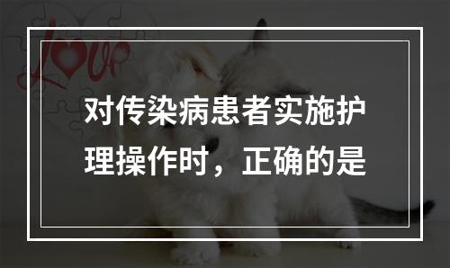 对传染病患者实施护理操作时，正确的是