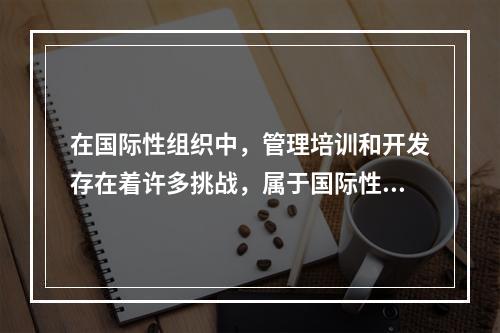 在国际性组织中，管理培训和开发存在着许多挑战，属于国际性组织