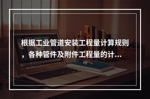 根据工业管道安装工程量计算规则，各种管件及附件工程量的计算方