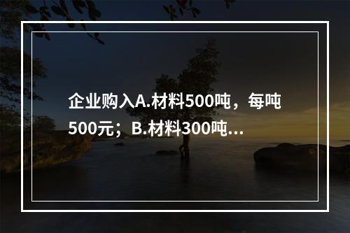 企业购入A.材料500吨，每吨500元；B.材料300吨，每