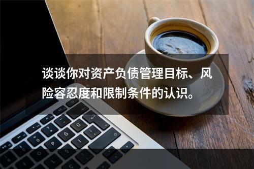 谈谈你对资产负债管理目标、风险容忍度和限制条件的认识。