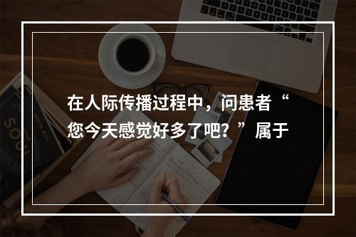 在人际传播过程中，问患者“您今天感觉好多了吧？”属于