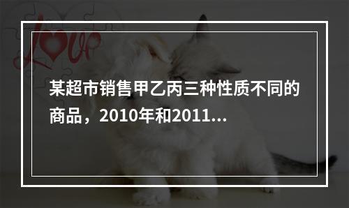 某超市销售甲乙丙三种性质不同的商品，2010年和2011年三