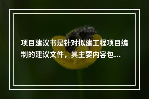 项目建议书是针对拟建工程项目编制的建议文件，其主要内容包括（