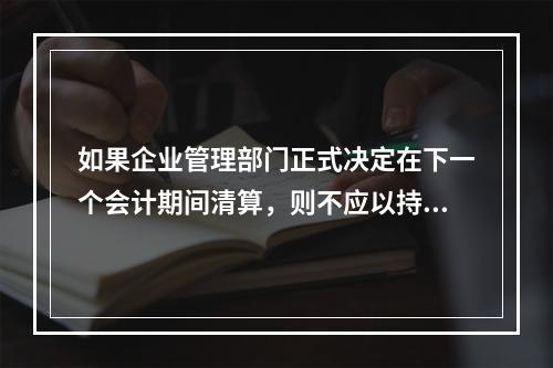 如果企业管理部门正式决定在下一个会计期间清算，则不应以持续经