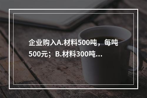 企业购入A.材料500吨，每吨500元；B.材料300吨，每