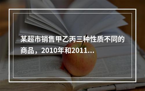 某超市销售甲乙丙三种性质不同的商品，2010年和2011年三