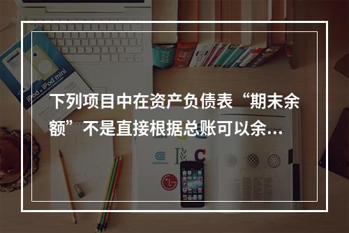 下列项目中在资产负债表“期末余额”不是直接根据总账可以余额