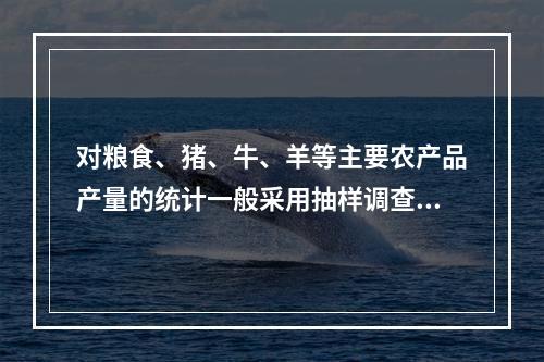 对粮食、猪、牛、羊等主要农产品产量的统计一般采用抽样调查的方