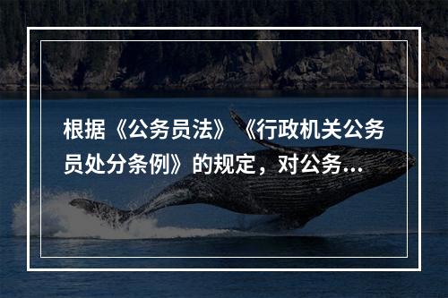 根据《公务员法》《行政机关公务员处分条例》的规定，对公务员的