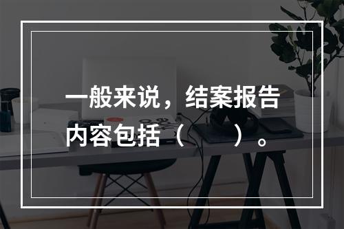 一般来说，结案报告内容包括（　　）。