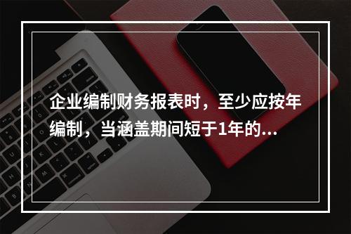 企业编制财务报表时，至少应按年编制，当涵盖期间短于1年的，应