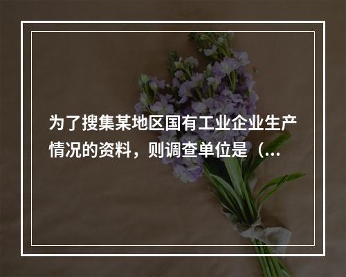 为了搜集某地区国有工业企业生产情况的资料，则调查单位是（　　