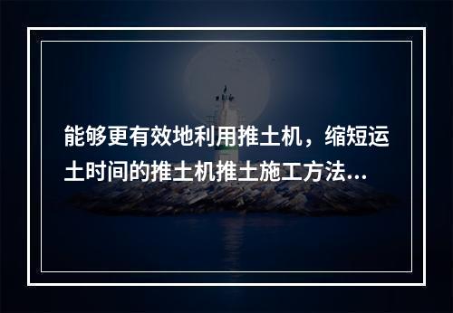 能够更有效地利用推土机，缩短运土时间的推土机推土施工方法是(