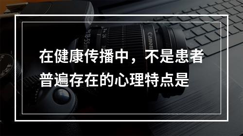 在健康传播中，不是患者普遍存在的心理特点是