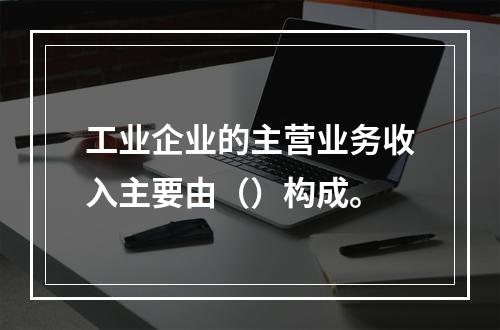 工业企业的主营业务收入主要由（）构成。