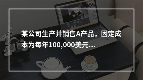 某公司生产并销售A产品，固定成本为每年100,000美元，A