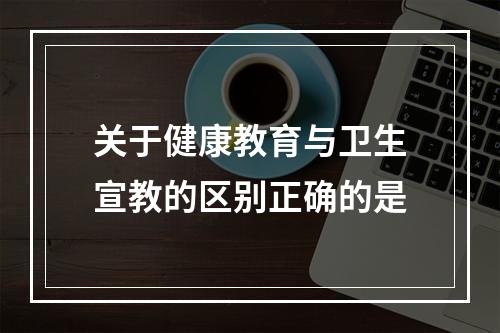 关于健康教育与卫生宣教的区别正确的是