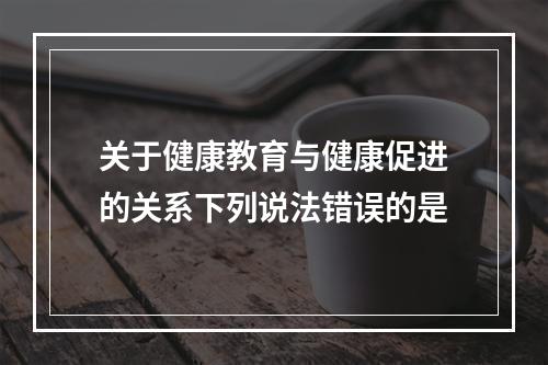 关于健康教育与健康促进的关系下列说法错误的是