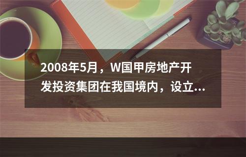 2008年5月，W国甲房地产开发投资集团在我国境内，设立了乙