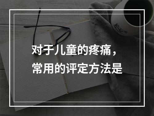 对于儿童的疼痛，常用的评定方法是