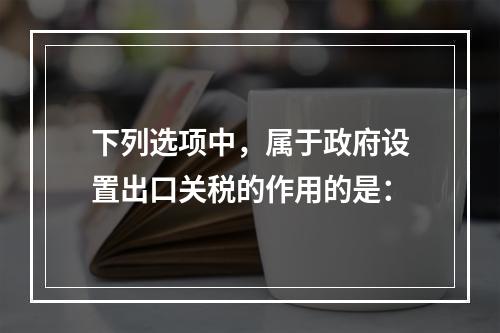 下列选项中，属于政府设置出口关税的作用的是：