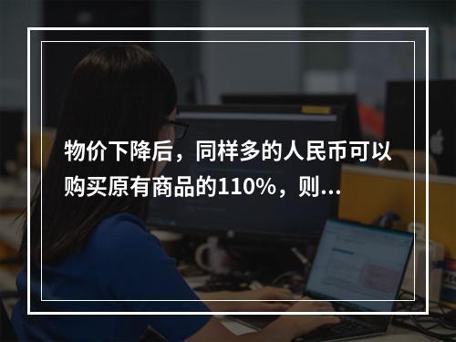 物价下降后，同样多的人民币可以购买原有商品的110%，则居民