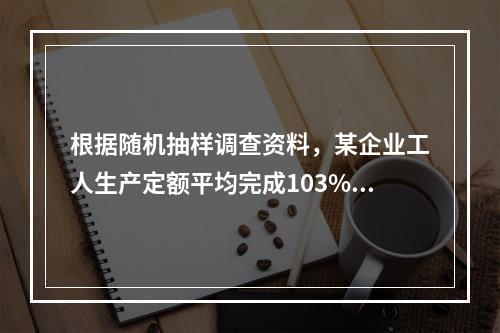 根据随机抽样调查资料，某企业工人生产定额平均完成103%，标