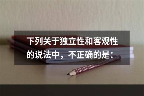 下列关于独立性和客观性的说法中，不正确的是：