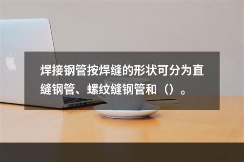 焊接钢管按焊缝的形状可分为直缝钢管、螺纹缝钢管和（）。