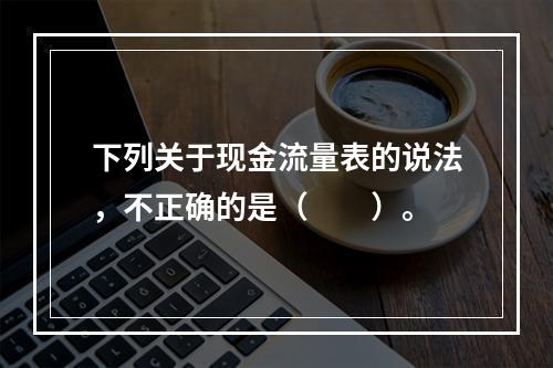 下列关于现金流量表的说法，不正确的是（　　）。