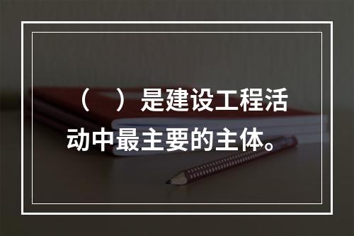 （　）是建设工程活动中最主要的主体。