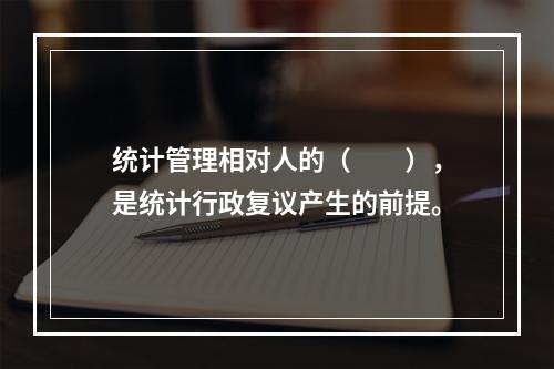 统计管理相对人的（　　），是统计行政复议产生的前提。