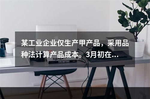 某工业企业仅生产甲产品，采用品种法计算产品成本。3月初在产品