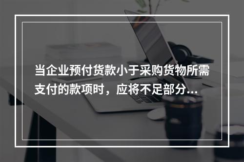 当企业预付货款小于采购货物所需支付的款项时，应将不足部分补付