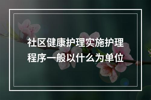 社区健康护理实施护理程序一般以什么为单位