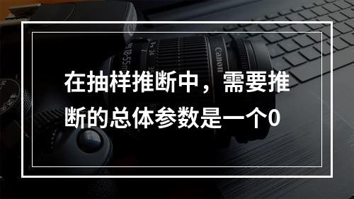 在抽样推断中，需要推断的总体参数是一个0