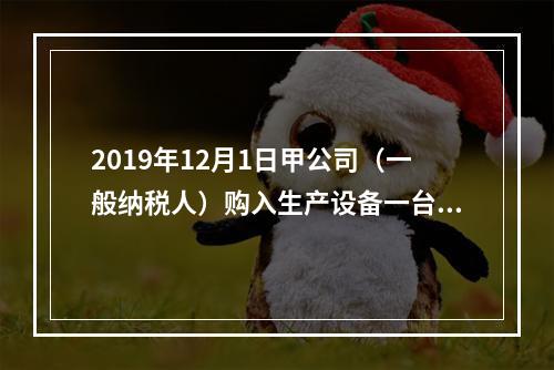 2019年12月1日甲公司（一般纳税人）购入生产设备一台，支