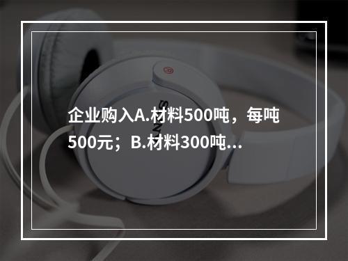 企业购入A.材料500吨，每吨500元；B.材料300吨，每