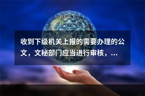 收到下级机关上报的需要办理的公文，文秘部门应当进行审核，审核