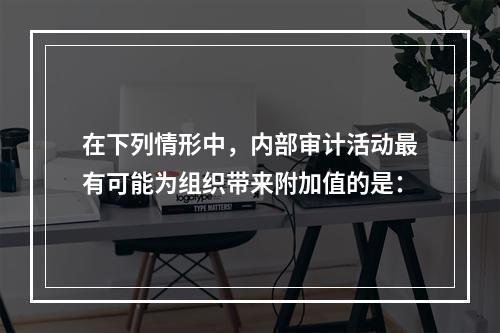 在下列情形中，内部审计活动最有可能为组织带来附加值的是：