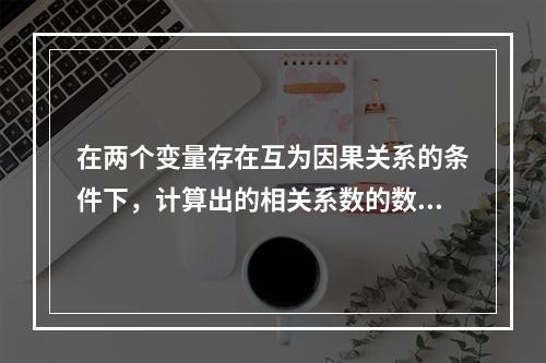 在两个变量存在互为因果关系的条件下，计算出的相关系数的数值(