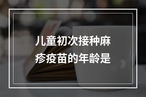 儿童初次接种麻疹疫苗的年龄是