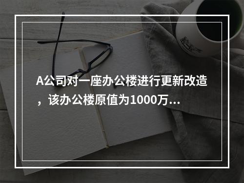 A公司对一座办公楼进行更新改造，该办公楼原值为1000万元，