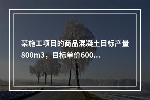 某施工项目的商品混凝土目标产量800m3，目标单价600元/