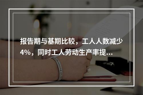 报告期与基期比较，工人人数减少4%，同时工人劳动生产率提高2